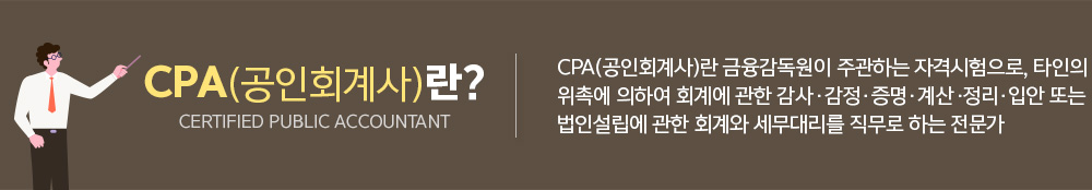 CPA(공인회계사)란? CPA(공인회계사)란 금융감독원이 주관하는 자격시험으로, 타인의 위촉에 의하여 회계에 관한 삼사, 감정, 증명, 계산,정리, 입안 또는 법인 설립에 관한 회계와 세무대리를 직무로 하는 전문가